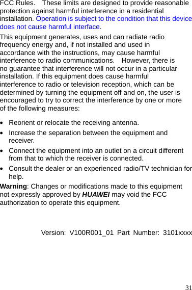  31 FCC Rules.    These limits are designed to provide reasonable protection against harmful interference in a residential installation. Operation is subject to the condition that this device does not cause harmful interface. This equipment generates, uses and can radiate radio frequency energy and, if not installed and used in accordance with the instructions, may cause harmful interference to radio communications.    However, there is no guarantee that interference will not occur in a particular installation. If this equipment does cause harmful interference to radio or television reception, which can be determined by turning the equipment off and on, the user is encouraged to try to correct the interference by one or more of the following measures: z Reorient or relocate the receiving antenna. z Increase the separation between the equipment and receiver. z Connect the equipment into an outlet on a circuit different from that to which the receiver is connected. z Consult the dealer or an experienced radio/TV technician for help. Warning: Changes or modifications made to this equipment not expressly approved by HUAWEI may void the FCC authorization to operate this equipment.   Version: V100R001_01 Part Number: 3101xxxx     