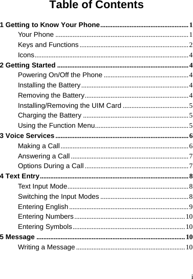 i Table of Contents 1 Getting to Know Your Phone...................................................1 Your Phone .............................................................................1 Keys and Functions ...............................................................2 Icons.........................................................................................4 2 Getting Started ............................................................................4 Powering On/Off the Phone .................................................4 Installing the Battery..............................................................4 Removing the Battery............................................................4 Installing/Removing the UIM Card ......................................5 Charging the Battery .............................................................5 Using the Function Menu......................................................5 3 Voice Services .............................................................................6 Making a Call..........................................................................6 Answering a Call ....................................................................7 Options During a Call ............................................................7 4 Text Entry......................................................................................8 Text Input Mode......................................................................8 Switching the Input Modes ...................................................8 Entering English .....................................................................9 Entering Numbers................................................................10 Entering Symbols.................................................................10 5 Message ......................................................................................10 Writing a Message ...............................................................10 