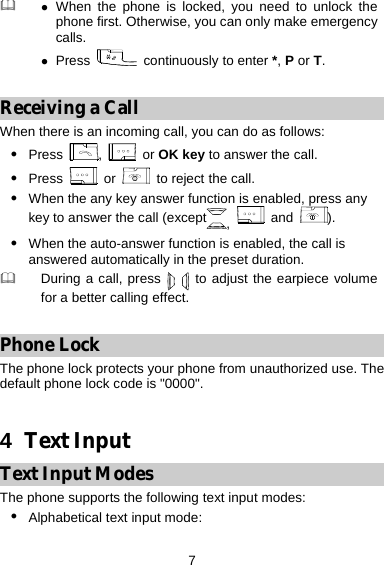  7  z When the phone is locked, you need to unlock the phone first. Otherwise, you can only make emergency calls. z Press   continuously to enter *, P or T.  Receiving a Call When there is an incoming call, you can do as follows: z Press  ,   or OK key to answer the call. z Press   or    to reject the call. z When the any key answer function is enabled, press any key to answer the call (except ,  and  ). z When the auto-answer function is enabled, the call is answered automatically in the preset duration.  During a call, press   to adjust the earpiece volume for a better calling effect.  Phone Lock The phone lock protects your phone from unauthorized use. The default phone lock code is &quot;0000&quot;.  4  Text Input Text Input Modes The phone supports the following text input modes: z Alphabetical text input mode:   