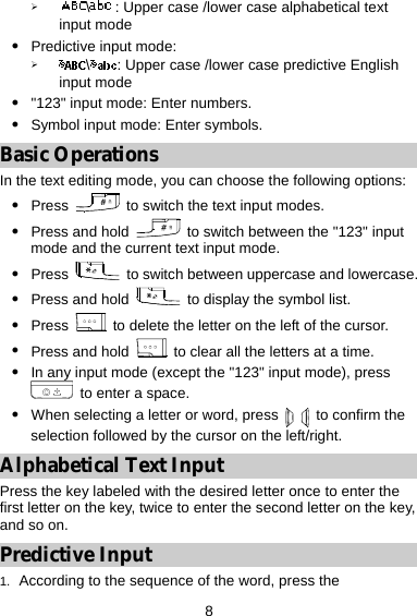  8 ¾ \: Upper case /lower case alphabetical text input mode   z Predictive input mode:   ¾ \: Upper case /lower case predictive English input mode  z &quot;123&quot; input mode: Enter numbers. z Symbol input mode: Enter symbols. Basic Operations In the text editing mode, you can choose the following options: z Press    to switch the text input modes. z Press and hold    to switch between the &quot;123&quot; input mode and the current text input mode. z Press    to switch between uppercase and lowercase. z Press and hold    to display the symbol list. z Press   to delete the letter on the left of the cursor. z Press and hold   to clear all the letters at a time. z In any input mode (except the &quot;123&quot; input mode), press   to enter a space. z When selecting a letter or word, press    to confirm the selection followed by the cursor on the left/right. Alphabetical Text Input Press the key labeled with the desired letter once to enter the first letter on the key, twice to enter the second letter on the key, and so on. Predictive Input 1.  According to the sequence of the word, press the 