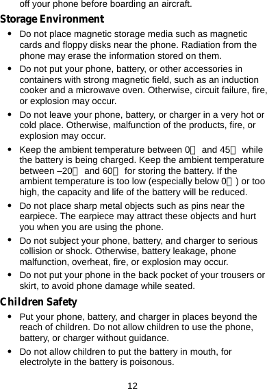  12 off your phone before boarding an aircraft. Storage Environment z Do not place magnetic storage media such as magnetic cards and floppy disks near the phone. Radiation from the phone may erase the information stored on them. z Do not put your phone, battery, or other accessories in containers with strong magnetic field, such as an induction cooker and a microwave oven. Otherwise, circuit failure, fire, or explosion may occur. z Do not leave your phone, battery, or charger in a very hot or cold place. Otherwise, malfunction of the products, fire, or explosion may occur. z Keep the ambient temperature between 0℃ and 45℃ while the battery is being charged. Keep the ambient temperature between –20℃ and 60℃ for storing the battery. If the ambient temperature is too low (especially below 0℃) or too high, the capacity and life of the battery will be reduced. z Do not place sharp metal objects such as pins near the earpiece. The earpiece may attract these objects and hurt you when you are using the phone. z Do not subject your phone, battery, and charger to serious collision or shock. Otherwise, battery leakage, phone malfunction, overheat, fire, or explosion may occur. z Do not put your phone in the back pocket of your trousers or skirt, to avoid phone damage while seated. Children Safety z Put your phone, battery, and charger in places beyond the reach of children. Do not allow children to use the phone, battery, or charger without guidance. z Do not allow children to put the battery in mouth, for electrolyte in the battery is poisonous. 