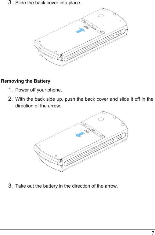  7 3.  Slide the back cover into place.   Removing the Battery 1.  Power off your phone.   2.  With the back side up, push the back cover and slide it off in the direction of the arrow.   3.  Take out the battery in the direction of the arrow. 