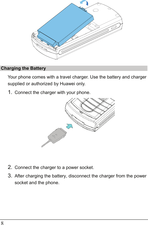  8  Charging the Battery Your phone comes with a travel charger. Use the battery and charger supplied or authorized by Huawei only. 1.  Connect the charger with your phone.   2.  Connect the charger to a power socket. 3.  After charging the battery, disconnect the charger from the power socket and the phone. 