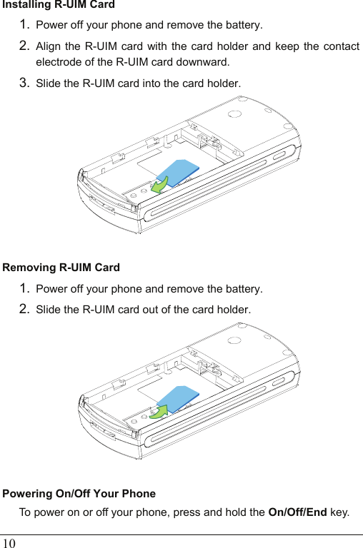  10 Installing R-UIM Card 1.  Power off your phone and remove the battery. 2.  Align the R-UIM card with the card holder and keep the contact electrode of the R-UIM card downward.   3.  Slide the R-UIM card into the card holder.   Removing R-UIM Card 1.  Power off your phone and remove the battery. 2.  Slide the R-UIM card out of the card holder.   Powering On/Off Your Phone To power on or off your phone, press and hold the On/Off/End key. 