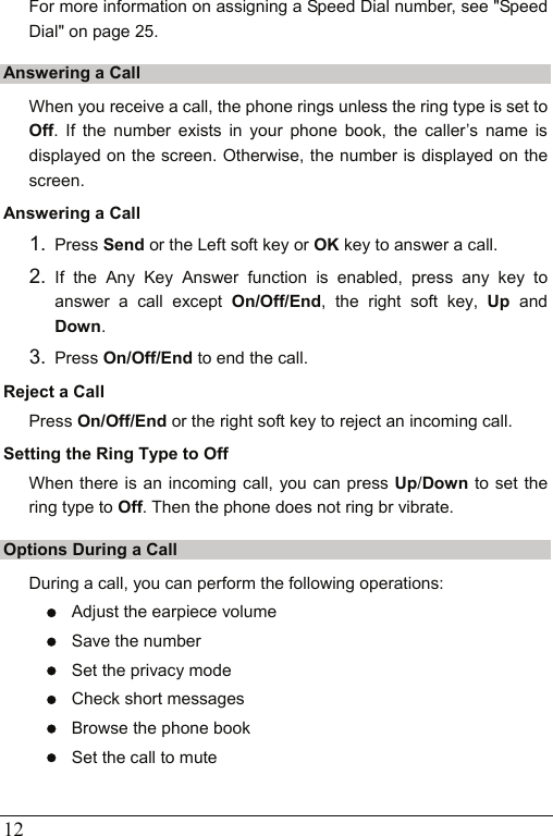  12 For more information on assigning a Speed Dial number, see &quot;Speed Dial&quot; on page 25. Answering a Call When you receive a call, the phone rings unless the ring type is set to Off. If the number exists in your phone book, the caller’s name is displayed on the screen. Otherwise, the number is displayed on the screen. Answering a Call 1.  Press Send or the Left soft key or OK key to answer a call. 2.  If the Any Key Answer function is enabled, press any key to answer a call except On/Off/End, the right soft key, Up and Down. 3.  Press On/Off/End to end the call. Reject a Call Press On/Off/End or the right soft key to reject an incoming call. Setting the Ring Type to Off When there is an incoming call, you can press Up/Down to set the ring type to Off. Then the phone does not ring br vibrate. Options During a Call During a call, you can perform the following operations: z Adjust the earpiece volume z Save the number z Set the privacy mode z Check short messages z Browse the phone book z Set the call to mute 