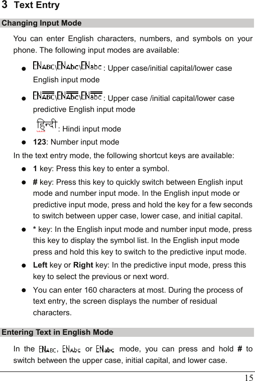   15 3  Text Entry Changing Input Mode You can enter English characters, numbers, and symbols on your phone. The following input modes are available: z \ \ : Upper case/initial capital/lower case English input mode z \ \ : Upper case /initial capital/lower case predictive English input mode z  : Hindi input mode z 123: Number input mode In the text entry mode, the following shortcut keys are available:   z 1 key: Press this key to enter a symbol. z # key: Press this key to quickly switch between English input mode and number input mode. In the English input mode or predictive input mode, press and hold the key for a few seconds to switch between upper case, lower case, and initial capital. z * key: In the English input mode and number input mode, press this key to display the symbol list. In the English input mode press and hold this key to switch to the predictive input mode. z Left key or Right key: In the predictive input mode, press this key to select the previous or next word.   z You can enter 160 characters at most. During the process of text entry, the screen displays the number of residual characters. Entering Text in English Mode In the  ,   or   mode, you can press and hold # to switch between the upper case, initial capital, and lower case. 