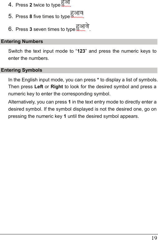   19 4.  Press 2 twice to type . 5.  Press 8 five times to type . 6.  Press 3 seven times to type . Entering Numbers Switch the text input mode to “123” and press the numeric keys to enter the numbers. Entering Symbols In the English input mode, you can press * to display a list of symbols. Then press Left or Right to look for the desired symbol and press a numeric key to enter the corresponding symbol. Alternatively, you can press 1 in the text entry mode to directly enter a desired symbol. If the symbol displayed is not the desired one, go on pressing the numeric key 1 until the desired symbol appears. 