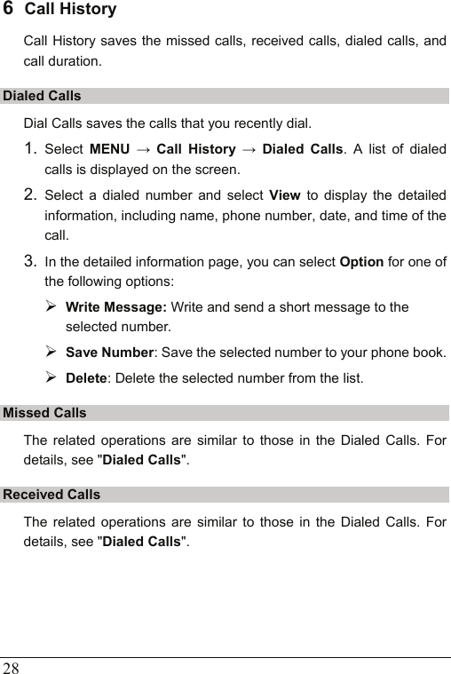  28 6  Call History Call History saves the missed calls, received calls, dialed calls, and call duration. Dialed Calls Dial Calls saves the calls that you recently dial. 1.  Select  MENU → Call History → Dialed Calls. A list of dialed calls is displayed on the screen. 2.  Select a dialed number and select View to display the detailed information, including name, phone number, date, and time of the call. 3.  In the detailed information page, you can select Option for one of the following options:   ¾ Write Message: Write and send a short message to the selected number. ¾ Save Number: Save the selected number to your phone book. ¾ Delete: Delete the selected number from the list. Missed Calls The related operations are similar to those in the Dialed Calls. For details, see &quot;Dialed Calls&quot;. Received Calls The related operations are similar to those in the Dialed Calls. For details, see &quot;Dialed Calls&quot;. 