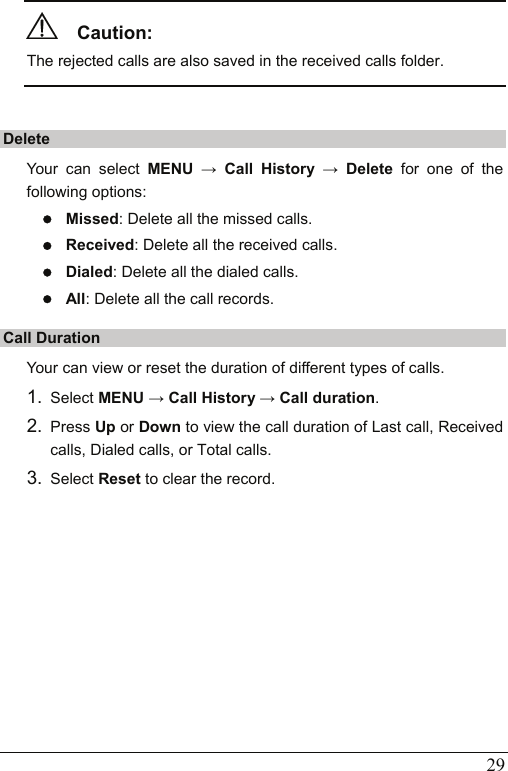   29   Caution:  The rejected calls are also saved in the received calls folder.  Delete Your can select MENU → Call History → Delete  for one of the following options: z Missed: Delete all the missed calls.   z Received: Delete all the received calls.   z Dialed: Delete all the dialed calls.   z All: Delete all the call records. Call Duration Your can view or reset the duration of different types of calls.   1.  Select MENU → Call History → Call duration. 2.  Press Up or Down to view the call duration of Last call, Received calls, Dialed calls, or Total calls. 3.  Select Reset to clear the record. 