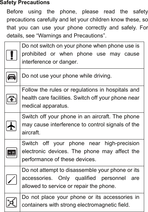    Safety Precautions Before using the phone, please read the safety precautions carefully and let your children know these, so that you can use your phone correctly and safely. For details, see “Warnings and Precautions”.  Do not switch on your phone when phone use is prohibited or when phone use may cause interference or danger.  Do not use your phone while driving.  Follow the rules or regulations in hospitals and health care facilities. Switch off your phone near medical apparatus.  Switch off your phone in an aircraft. The phone may cause interference to control signals of the aircraft.  Switch off your phone near high-precision electronic devices. The phone may affect the performance of these devices.  Do not attempt to disassemble your phone or its accessories. Only qualified personnel are allowed to service or repair the phone.  Do not place your phone or its accessories in containers with strong electromagnetic field. 