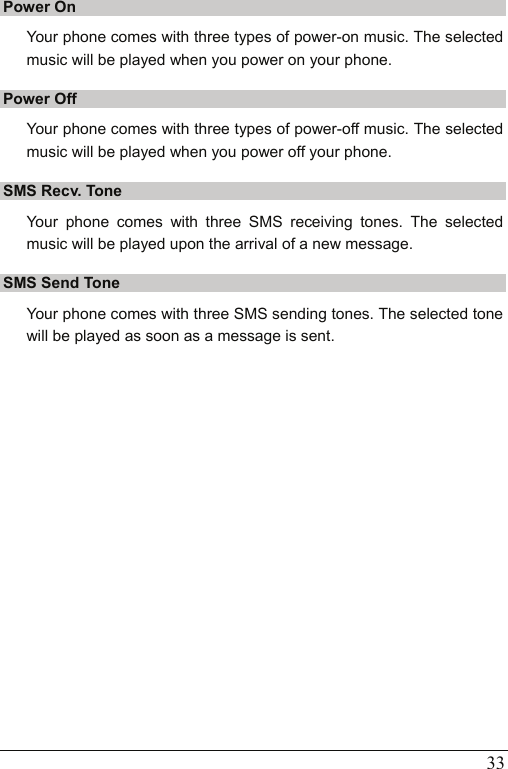   33 Power On Your phone comes with three types of power-on music. The selected music will be played when you power on your phone. Power Off Your phone comes with three types of power-off music. The selected music will be played when you power off your phone. SMS Recv. Tone Your phone comes with three SMS receiving tones. The selected music will be played upon the arrival of a new message. SMS Send Tone Your phone comes with three SMS sending tones. The selected tone will be played as soon as a message is sent.  