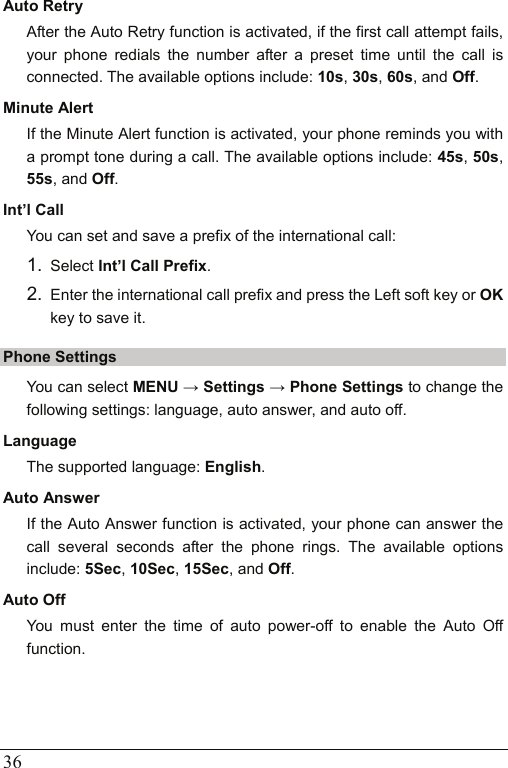  36 Auto Retry After the Auto Retry function is activated, if the first call attempt fails, your phone redials the number after a preset time until the call is connected. The available options include: 10s, 30s, 60s, and Off. Minute Alert If the Minute Alert function is activated, your phone reminds you with a prompt tone during a call. The available options include: 45s, 50s, 55s, and Off. Int’l Call You can set and save a prefix of the international call: 1.  Select Int’l Call Prefix. 2.  Enter the international call prefix and press the Left soft key or OK key to save it. Phone Settings You can select MENU → Settings → Phone Settings to change the following settings: language, auto answer, and auto off. Language The supported language: English. Auto Answer If the Auto Answer function is activated, your phone can answer the call several seconds after the phone rings. The available options include: 5Sec, 10Sec, 15Sec, and Off. Auto Off You must enter the time of auto power-off to enable the Auto Off function.  