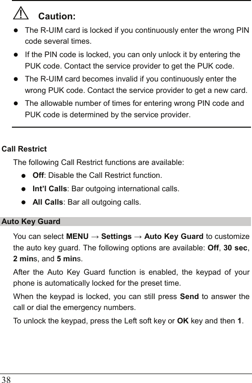  38   Caution:  z The R-UIM card is locked if you continuously enter the wrong PIN code several times. z If the PIN code is locked, you can only unlock it by entering the PUK code. Contact the service provider to get the PUK code. z The R-UIM card becomes invalid if you continuously enter the wrong PUK code. Contact the service provider to get a new card. z The allowable number of times for entering wrong PIN code and PUK code is determined by the service provider.  Call Restrict The following Call Restrict functions are available: z Off: Disable the Call Restrict function. z Int’l Calls: Bar outgoing international calls. z All Calls: Bar all outgoing calls. Auto Key Guard You can select MENU → Settings → Auto Key Guard to customize the auto key guard. The following options are available: Off, 30 sec, 2 mins, and 5 mins.  After the Auto Key Guard function is enabled, the keypad of your phone is automatically locked for the preset time. When the keypad is locked, you can still press Send to answer the call or dial the emergency numbers. To unlock the keypad, press the Left soft key or OK key and then 1.  