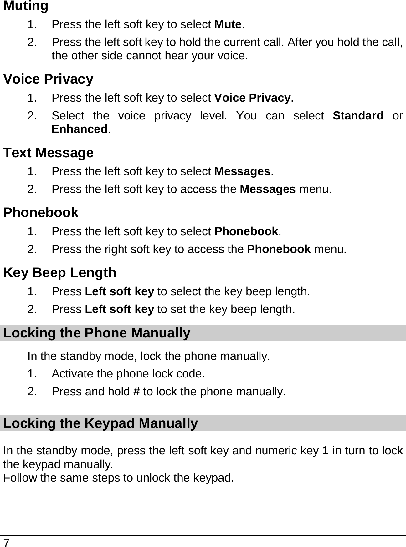   7  Muting 1.  Press the left soft key to select Mute. 2.  Press the left soft key to hold the current call. After you hold the call, the other side cannot hear your voice. Voice Privacy 1.  Press the left soft key to select Voice Privacy. 2.  Select the voice privacy level. You can select Standard or Enhanced. Text Message 1.  Press the left soft key to select Messages. 2.  Press the left soft key to access the Messages menu. Phonebook 1.  Press the left soft key to select Phonebook. 2.  Press the right soft key to access the Phonebook menu. Key Beep Length 1. Press Left soft key to select the key beep length. 2. Press Left soft key to set the key beep length. Locking the Phone Manually In the standby mode, lock the phone manually. 1.  Activate the phone lock code. 2.  Press and hold # to lock the phone manually. Locking the Keypad Manually In the standby mode, press the left soft key and numeric key 1 in turn to lock the keypad manually. Follow the same steps to unlock the keypad.