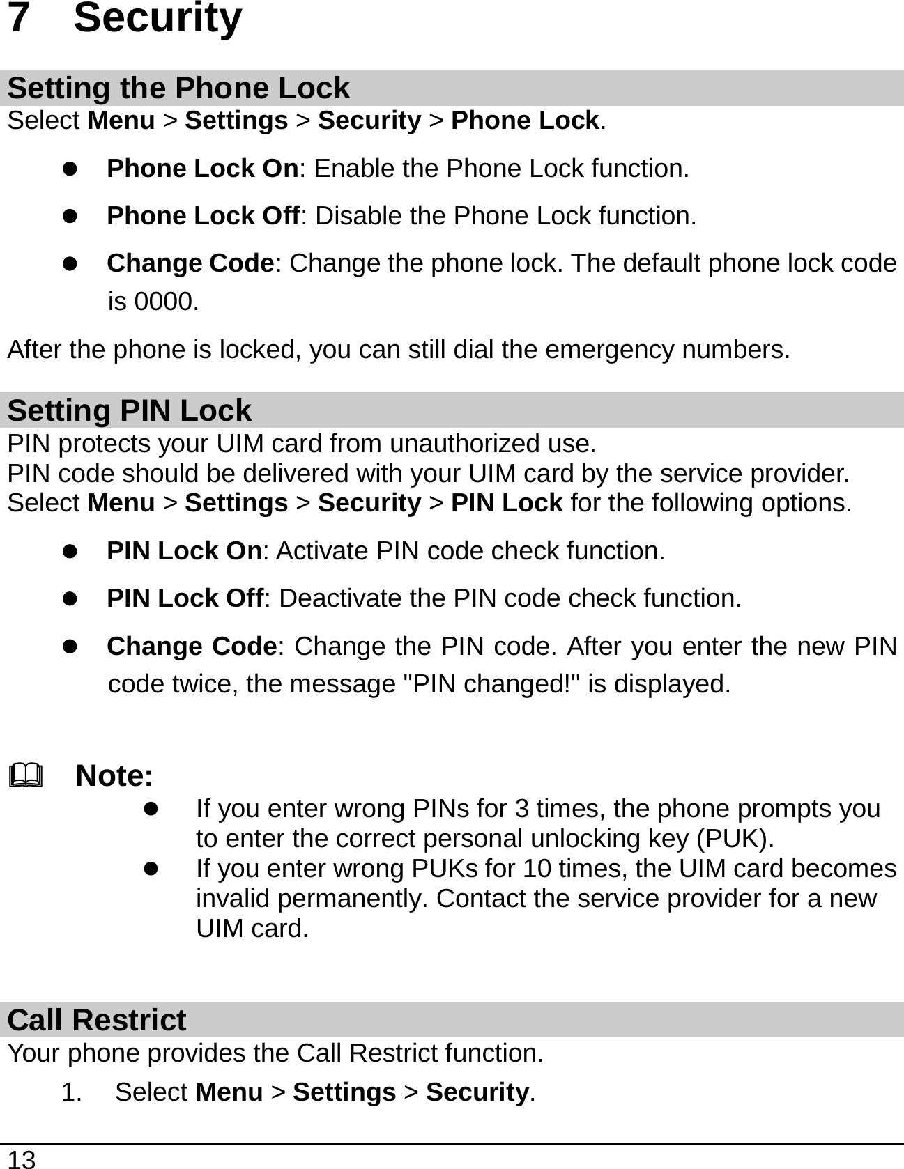   13  7  Security Setting the Phone Lock Select Menu &gt; Settings &gt; Security &gt; Phone Lock. z Phone Lock On: Enable the Phone Lock function.   z Phone Lock Off: Disable the Phone Lock function. z Change Code: Change the phone lock. The default phone lock code is 0000. After the phone is locked, you can still dial the emergency numbers. Setting PIN Lock PIN protects your UIM card from unauthorized use. PIN code should be delivered with your UIM card by the service provider. Select Menu &gt; Settings &gt; Security &gt; PIN Lock for the following options. z PIN Lock On: Activate PIN code check function. z PIN Lock Off: Deactivate the PIN code check function. z Change Code: Change the PIN code. After you enter the new PIN code twice, the message &quot;PIN changed!&quot; is displayed.    Note: z If you enter wrong PINs for 3 times, the phone prompts you to enter the correct personal unlocking key (PUK). z If you enter wrong PUKs for 10 times, the UIM card becomes invalid permanently. Contact the service provider for a new UIM card.  Call Restrict Your phone provides the Call Restrict function. 1. Select Menu &gt; Settings &gt; Security. 