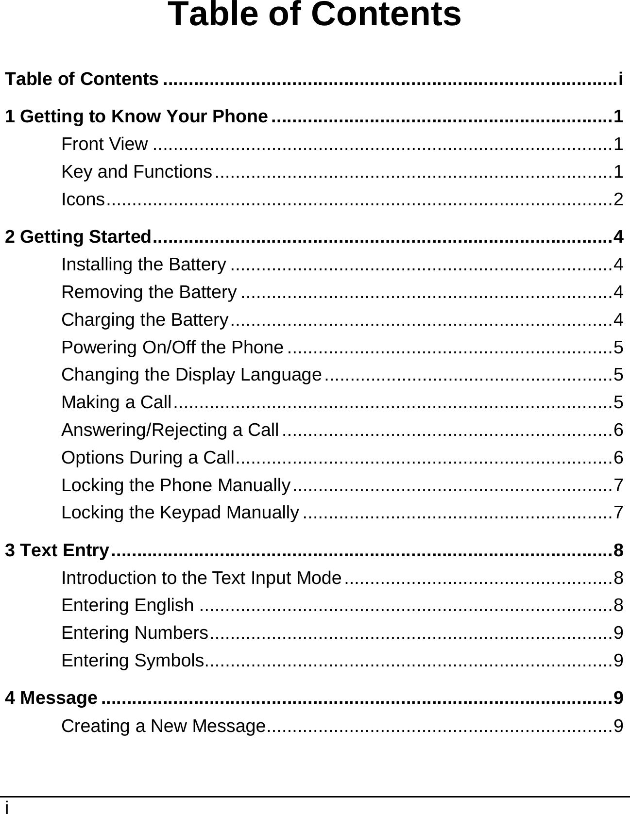  i  Table of Contents Table of Contents ........................................................................................i 1 Getting to Know Your Phone ..................................................................1 Front View .........................................................................................1 Key and Functions.............................................................................1 Icons..................................................................................................2 2 Getting Started.........................................................................................4 Installing the Battery ..........................................................................4 Removing the Battery ........................................................................4 Charging the Battery..........................................................................4 Powering On/Off the Phone ...............................................................5 Changing the Display Language........................................................5 Making a Call.....................................................................................5 Answering/Rejecting a Call................................................................6 Options During a Call.........................................................................6 Locking the Phone Manually..............................................................7 Locking the Keypad Manually ............................................................7 3 Text Entry.................................................................................................8 Introduction to the Text Input Mode....................................................8 Entering English ................................................................................8 Entering Numbers..............................................................................9 Entering Symbols...............................................................................9 4 Message ...................................................................................................9 Creating a New Message...................................................................9 