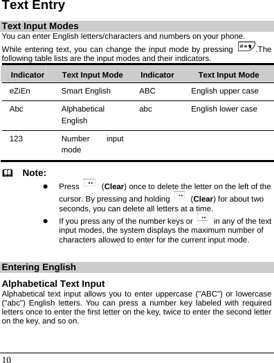   10 Text Entry Text Input Modes You can enter English letters/characters and numbers on your phone. While entering text, you can change the input mode by pressing  .The following table lists are the input modes and their indicators. Indicator  Text Input Mode Indicator  Text Input Mode eZiEn  Smart English  ABC  English upper case Abc  Alphabetical English abc  English lower case 123  Number input mode     Note: z Press   (Clear) once to delete the letter on the left of the cursor. By pressing and holding   (Clear) for about two seconds, you can delete all letters at a time. z If you press any of the number keys or    in any of the text input modes, the system displays the maximum number of characters allowed to enter for the current input mode.  Entering English Alphabetical Text Input Alphabetical text input allows you to enter uppercase (&quot;ABC&quot;) or lowercase (&quot;abc&quot;) English letters. You can press a number key labeled with required letters once to enter the first letter on the key, twice to enter the second letter on the key, and so on. 