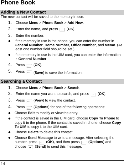   14 Phone Book Adding a New Contact The new contact will be saved to the memory in use. 1.  Choose Menu &gt; Phone Book &gt; Add New. 2.  Enter the name, and press   (OK). 3.  Enter the number: z If the memory in use is the phone, you can enter the number in General Number, Home Number, Office Number, and Memo. (At least one number field should be set.) z If the memory in use is the UIM card, you can enter the information in General Number. 4.  Press   (OK). 5.  Press   (Save) to save the information. Searching a Contact 1.  Choose Menu &gt; Phone Book &gt; Search. 2.  Enter the name you want to search, and press   (OK). 3.  Press   (View) to view the contact. 4.  Press   (Options) for one of the following operations: z Choose Edit to modify or view the entry. z If the contact is saved in the UIM card, choose Copy To Phone to copy it to the phone. If the contact is saved in phone, choose Copy To UIM to copy it to the UIM card. z Choose Delete to delete this contact. z Choose Send Message to write a message. After selecting the number, press   (OK), and then press   (Options) and choose   (Send) to send this message.  