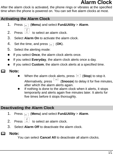  15 Alarm Clock After the alarm clock is activated, the phone rings or vibrates at the specified time when the phone is powered on. You can set five alarm clocks at most. Activating the Alarm Clock 1.  Press   (Menu) and select Fun&amp;Utility &gt; Alarm. 2.  Press    to select an alarm clock. 3.  Select Alarm On to activate the alarm clock. 4.  Set the time, and press   (OK). 5.  Select the alerting mode: z If you select Once, the alarm clock alerts once. z If you select Everyday, the alarm clock alerts once a day. z If you select Custom, the alarm clock alerts at a specified time.   Note: z When the alarm clock alerts, press   (Stop) to stop it. Alternatively, press   (Snooze) to delay it for five minutes, after which the alarm alerts again. z If nothing is done to the alarm clock when it alerts, it stops temporarily and alerts again five minutes later. It alerts for five times before it stops thoroughly.  Deactivating the Alarm Clock 1.  Press   (Menu) and select Fun&amp;Utility &gt; Alarm. 2.  Press    to select an alarm clock. 3.  Select Alarm Off to deactivate the alarm clock.   Note: You can select Cancel All to deactivate all alarm clocks. 