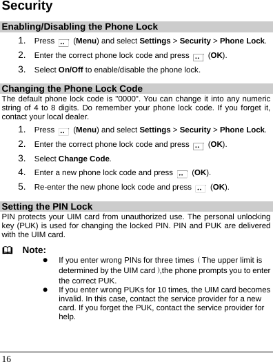   16 Security Enabling/Disabling the Phone Lock 1.  Press   (Menu) and select Settings &gt; Security &gt; Phone Lock. 2.  Enter the correct phone lock code and press   (OK). 3.  Select On/Off to enable/disable the phone lock. Changing the Phone Lock Code The default phone lock code is &quot;0000&quot;. You can change it into any numeric string of 4 to 8 digits. Do remember your phone lock code. If you forget it, contact your local dealer. 1.  Press   (Menu) and select Settings &gt; Security &gt; Phone Lock. 2.  Enter the correct phone lock code and press   (OK). 3.  Select Change Code. 4.  Enter a new phone lock code and press   (OK). 5.  Re-enter the new phone lock code and press   (OK). Setting the PIN Lock PIN protects your UIM card from unauthorized use. The personal unlocking key (PUK) is used for changing the locked PIN. PIN and PUK are delivered with the UIM card.   Note: z If you enter wrong PINs for three times（The upper limit is determined by the UIM card）,the phone prompts you to enter the correct PUK. z If you enter wrong PUKs for 10 times, the UIM card becomes invalid. In this case, contact the service provider for a new card. If you forget the PUK, contact the service provider for help.  