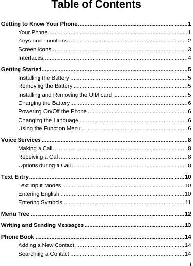  i Table of Contents Getting to Know Your Phone .....................................................................1 Your Phone........................................................................................1 Keys and Functions ...........................................................................2 Screen Icons......................................................................................3 Interfaces...........................................................................................4 Getting Started............................................................................................5 Installing the Battery ..........................................................................5 Removing the Battery ........................................................................5 Installing and Removing the UIM card ...............................................5 Charging the Battery..........................................................................6 Powering On/Off the Phone...............................................................6 Changing the Language.....................................................................6 Using the Function Menu...................................................................6 Voice Services ............................................................................................8 Making a Call.....................................................................................8 Receiving a Call.................................................................................8 Options during a Call .........................................................................8 Text Entry..................................................................................................10 Text Input Modes .............................................................................10 Entering English ..............................................................................10 Entering Symbols.............................................................................11 Menu Tree .................................................................................................12 Writing and Sending Messages...............................................................13 Phone Book ..............................................................................................14 Adding a New Contact.....................................................................14 Searching a Contact ........................................................................14 