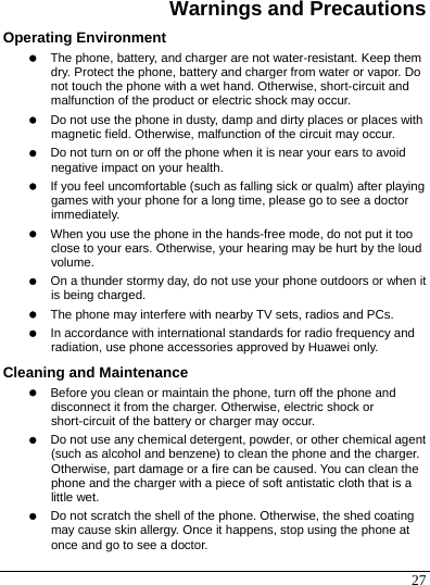  27 Warnings and Precautions Operating Environment z The phone, battery, and charger are not water-resistant. Keep them dry. Protect the phone, battery and charger from water or vapor. Do not touch the phone with a wet hand. Otherwise, short-circuit and malfunction of the product or electric shock may occur. z Do not use the phone in dusty, damp and dirty places or places with magnetic field. Otherwise, malfunction of the circuit may occur. z Do not turn on or off the phone when it is near your ears to avoid negative impact on your health. z If you feel uncomfortable (such as falling sick or qualm) after playing games with your phone for a long time, please go to see a doctor immediately. z When you use the phone in the hands-free mode, do not put it too close to your ears. Otherwise, your hearing may be hurt by the loud volume. z On a thunder stormy day, do not use your phone outdoors or when it is being charged. z The phone may interfere with nearby TV sets, radios and PCs. z In accordance with international standards for radio frequency and radiation, use phone accessories approved by Huawei only. Cleaning and Maintenance z Before you clean or maintain the phone, turn off the phone and disconnect it from the charger. Otherwise, electric shock or short-circuit of the battery or charger may occur. z Do not use any chemical detergent, powder, or other chemical agent (such as alcohol and benzene) to clean the phone and the charger. Otherwise, part damage or a fire can be caused. You can clean the phone and the charger with a piece of soft antistatic cloth that is a little wet. z Do not scratch the shell of the phone. Otherwise, the shed coating may cause skin allergy. Once it happens, stop using the phone at once and go to see a doctor. 