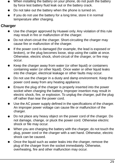  29 z When installing the battery on your phone, do not push the battery by force lest battery fluid leak out or the battery crack. z Do not take out the battery when the phone is turned on. z If you do not use the battery for a long time, store it in normal temperature after charging. Charger z Use the charger approved by Huawei only. Any violation of this rule may result in fire or malfunction of the charger. z Do not short-circuit the charger. Short-circuiting the charger may cause fire or malfunction of the charger. z If the power cord is damaged (for example, the lead is exposed or broken), or the plug becomes loose, stop using the cable at once. Otherwise, electric shock, short-circuit of the charger, or fire may occur. z Keep the charger away from water (or other liquid) or containers containing water (or other liquid). Once water or other liquid leaks into the charger, electrical leakage or other faults may occur. z Do not use the charger in a dusty and damp environment. Keep the power cord away from any heating appliance. z Ensure the plug of the charger is properly inserted into the power socket when charging the battery. Improper insertion may result in electric shock, fire, or explosion. To unplug the charger, pull the plug off rather than tear the power cord. z Use the AC power supply defined in the specifications of the charger. An improper power voltage can cause file or malfunction of the charger. z Do not place any heavy object on the power cord of the charger. Do not damage, change, or pluck the power cord. Otherwise electric shock or file may occur. z When you are charging the battery with the charger, do not touch the plug, power cord or the charger with a wet hand. Otherwise, electric shock can be caused. z Once the liquid such as water leaks into the charger, remove the plug of the charger from the socket immediately. Otherwise, overheating, fire and other malfunction may occur. 