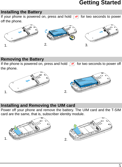 5 Getting Started Installing the Battery If your phone is powered on, press and hold   for two seconds to power off the phone. 1.  2.  3.  Removing the Battery If the phone is powered on, press and hold    for two seconds to power off the phone. 1.   2.    Installing and Removing the UIM card Power off your phone and remove the battery. The UIM card and the T-SIM card are the same, that is, subscriber identity module. 1.   2.     