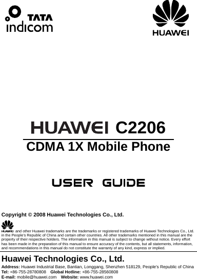                                   C2206 CDMA 1X Mobile Phone      Copyright © 2008 Huawei Technologies Co., Ltd.   and other Huawei trademarks are the trademarks or registered trademarks of Huawei Technologies Co., Ltd. in the People’s Republic of China and certain other countries. All other trademarks mentioned in this manual are the property of their respective holders. The information in this manual is subject to change without notice. Every effort has been made in the preparation of this manual to ensure accuracy of the contents, but all statements, information, and recommendations in this manual do not constitute the warranty of any kind, express or implied. Huawei Technologies Co., Ltd. Address: Huawei Industrial Base, Bantian, Longgang, Shenzhen 518129, People&apos;s Republic of China Tel: +86-755-28780808    Global Hotline: +86-755-28560808 E-mail: mobile@huawei.com    Website: www.huawei.com