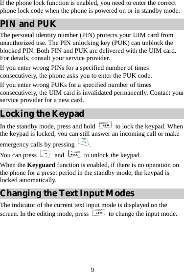 9 If the phone lock function is enabled, you need to enter the correct phone lock code when the phone is powered on or in standby mode. PIN and PUK The personal identity number (PIN) protects your UIM card from unauthorized use. The PIN unlocking key (PUK) can unblock the blocked PIN. Both PIN and PUK are delivered with the UIM card. For details, consult your service provider. If you enter wrong PINs for a specified number of times consecutively, the phone asks you to enter the PUK code. If you enter wrong PUKs for a specified number of times consecutively, the UIM card is invalidated permanently. Contact your service provider for a new card. Locking the Keypad In the standby mode, press and hold   to lock the keypad. When the keypad is locked, you can still answer an incoming call or make emergency calls by pressing  . You can press   and    to unlock the keypad. When the Keyguard function is enabled, if there is no operation on the phone for a preset period in the standby mode, the keypad is locked automatically. Changing the Text Input Modes The indicator of the current text input mode is displayed on the screen. In the editing mode, press    to change the input mode. 