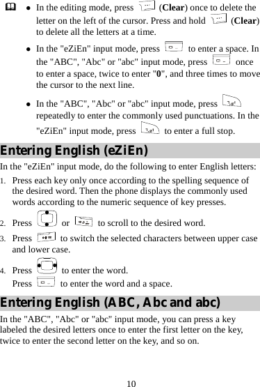 10  z In the editing mode, press   (Clear) once to delete the letter on the left of the cursor. Press and hold   (Clear) to delete all the letters at a time. z In the &quot;eZiEn&quot; input mode, press    to enter a space. In the &quot;ABC&quot;, &quot;Abc&quot; or &quot;abc&quot; input mode, press   once to enter a space, twice to enter &quot;0&quot;, and three times to move the cursor to the next line. z In the &quot;ABC&quot;, &quot;Abc&quot; or &quot;abc&quot; input mode, press   repeatedly to enter the commonly used punctuations. In the &quot;eZiEn&quot; input mode, press    to enter a full stop. Entering English (eZiEn) In the &quot;eZiEn&quot; input mode, do the following to enter English letters: 1. Press each key only once according to the spelling sequence of the desired word. Then the phone displays the commonly used words according to the numeric sequence of key presses. 2. Press   or   to scroll to the desired word. 3. Press    to switch the selected characters between upper case and lower case. 4. Press    to enter the word. Press    to enter the word and a space. Entering English (ABC, Abc and abc) In the &quot;ABC&quot;, &quot;Abc&quot; or &quot;abc&quot; input mode, you can press a key labeled the desired letters once to enter the first letter on the key, twice to enter the second letter on the key, and so on. 