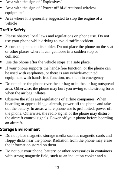 13 z Area with the sign of &quot;Explosives&quot; z Area with the sign of &quot;Power off bi-directional wireless equipment&quot; z Area where it is generally suggested to stop the engine of a vehicle Traffic Safety z Please observe local laws and regulations on phone use. Do not use your phone while driving to avoid traffic accident. z Secure the phone on its holder. Do not place the phone on the seat or other places where it can get loose in a sudden stop or collision. z Use the phone after the vehicle stops at a safe place. z If your phone supports the hands-free function, or the phone can be used with earphones, or there is any vehicle-mounted equipment with hands-free function, use them in emergency. z Do not place the phone over the air bag or in the air bag outspread area. Otherwise, the phone may hurt you owing to the strong force when the air bag inflates. z Observe the rules and regulations of airline companies. When boarding or approaching a aircraft, power off the phone and take out the battery. In areas where phone use is prohibited, power off the phone. Otherwise, the radio signal of the phone may disturb the aircraft control signals. Power off your phone before boarding an aircraft. Storage Environment z Do not place magnetic storage media such as magnetic cards and floppy disks near the phone. Radiation from the phone may erase the information stored on them. z Do not put your phone, battery, or other accessories in containers with strong magnetic field, such as an induction cooker and a 