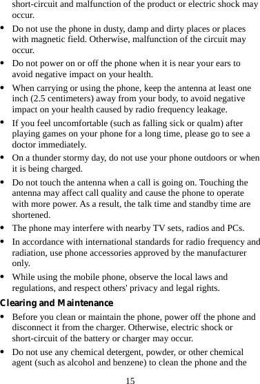 15 short-circuit and malfunction of the product or electric shock may occur. z Do not use the phone in dusty, damp and dirty places or places with magnetic field. Otherwise, malfunction of the circuit may occur. z Do not power on or off the phone when it is near your ears to avoid negative impact on your health. z When carrying or using the phone, keep the antenna at least one inch (2.5 centimeters) away from your body, to avoid negative impact on your health caused by radio frequency leakage. z If you feel uncomfortable (such as falling sick or qualm) after playing games on your phone for a long time, please go to see a doctor immediately. z On a thunder stormy day, do not use your phone outdoors or when it is being charged. z Do not touch the antenna when a call is going on. Touching the antenna may affect call quality and cause the phone to operate with more power. As a result, the talk time and standby time are shortened. z The phone may interfere with nearby TV sets, radios and PCs. z In accordance with international standards for radio frequency and radiation, use phone accessories approved by the manufacturer only. z While using the mobile phone, observe the local laws and regulations, and respect others&apos; privacy and legal rights. Clearing and Maintenance z Before you clean or maintain the phone, power off the phone and disconnect it from the charger. Otherwise, electric shock or short-circuit of the battery or charger may occur. z Do not use any chemical detergent, powder, or other chemical agent (such as alcohol and benzene) to clean the phone and the 