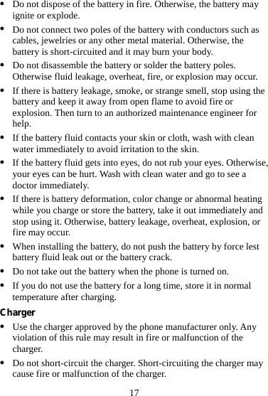 17 z Do not dispose of the battery in fire. Otherwise, the battery may ignite or explode. z Do not connect two poles of the battery with conductors such as cables, jewelries or any other metal material. Otherwise, the battery is short-circuited and it may burn your body. z Do not disassemble the battery or solder the battery poles. Otherwise fluid leakage, overheat, fire, or explosion may occur. z If there is battery leakage, smoke, or strange smell, stop using the battery and keep it away from open flame to avoid fire or explosion. Then turn to an authorized maintenance engineer for help. z If the battery fluid contacts your skin or cloth, wash with clean water immediately to avoid irritation to the skin. z If the battery fluid gets into eyes, do not rub your eyes. Otherwise, your eyes can be hurt. Wash with clean water and go to see a doctor immediately. z If there is battery deformation, color change or abnormal heating while you charge or store the battery, take it out immediately and stop using it. Otherwise, battery leakage, overheat, explosion, or fire may occur. z When installing the battery, do not push the battery by force lest battery fluid leak out or the battery crack. z Do not take out the battery when the phone is turned on. z If you do not use the battery for a long time, store it in normal temperature after charging. Charger z Use the charger approved by the phone manufacturer only. Any violation of this rule may result in fire or malfunction of the charger. z Do not short-circuit the charger. Short-circuiting the charger may cause fire or malfunction of the charger. 