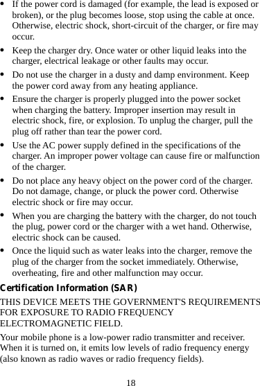 18 z If the power cord is damaged (for example, the lead is exposed or broken), or the plug becomes loose, stop using the cable at once. Otherwise, electric shock, short-circuit of the charger, or fire may occur. z Keep the charger dry. Once water or other liquid leaks into the charger, electrical leakage or other faults may occur. z Do not use the charger in a dusty and damp environment. Keep the power cord away from any heating appliance. z Ensure the charger is properly plugged into the power socket when charging the battery. Improper insertion may result in electric shock, fire, or explosion. To unplug the charger, pull the plug off rather than tear the power cord. z Use the AC power supply defined in the specifications of the charger. An improper power voltage can cause fire or malfunction of the charger. z Do not place any heavy object on the power cord of the charger. Do not damage, change, or pluck the power cord. Otherwise electric shock or fire may occur. z When you are charging the battery with the charger, do not touch the plug, power cord or the charger with a wet hand. Otherwise, electric shock can be caused. z Once the liquid such as water leaks into the charger, remove the plug of the charger from the socket immediately. Otherwise, overheating, fire and other malfunction may occur. Certification Information (SAR) THIS DEVICE MEETS THE GOVERNMENT&apos;S REQUIREMENTS FOR EXPOSURE TO RADIO FREQUENCY ELECTROMAGNETIC FIELD. Your mobile phone is a low-power radio transmitter and receiver. When it is turned on, it emits low levels of radio frequency energy (also known as radio waves or radio frequency fields). 