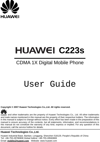        C223sCDMA 1X Digital Mobile Phone  User Guide    Copyright © 2007 Huawei Technologies Co.,Ltd. All rights reserved.  and other trademarks are the property of Huawei Technologies Co., Ltd. All other trademarks and trade names mentioned in this manual are the property of their respective holders. The information in this manual is subject to change without notice. Every effort has been made in the preparation of this manual to ensure accuracy of the contents, but all statements, information, and recommendations in this manual do not constitute the warranty of any kind, express or implied. For any question of this document, call the service hotline for details. Huawei Technologies Co.,Ltd. Huawei Industrial Base, Bantian, Longgang, Shenzhen 518129, People&apos;s Republic of China Tel: +86-755-28780808 Global hotline: +86-755-28560808 Email: mobile@huawei.com  Website: www.huawei.com 