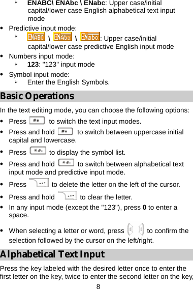  8 ¾ ENABC\ ENAbc \ ENabc: Upper case/initial capital/lower case English alphabetical text input mode z Predictive input mode:   ¾  \   \  : Upper case/initial capital/lower case predictive English input mode z Numbers input mode:   ¾ 123: &quot;123&quot; input mode   z Symbol input mode: ¾ Enter the English Symbols. Basic Operations In the text editing mode, you can choose the following options: z Press    to switch the text input modes. z Press and hold    to switch between uppercase initial capital and lowercase. z Press    to display the symbol list. z Press and hold    to switch between alphabetical text input mode and predictive input mode. z Press   to delete the letter on the left of the cursor. z Press and hold   to clear the letter. z In any input mode (except the &quot;123&quot;), press 0 to enter a space. z When selecting a letter or word, press   to confirm the selection followed by the cursor on the left/right. Alphabetical Text Input Press the key labeled with the desired letter once to enter the first letter on the key, twice to enter the second letter on the key, 