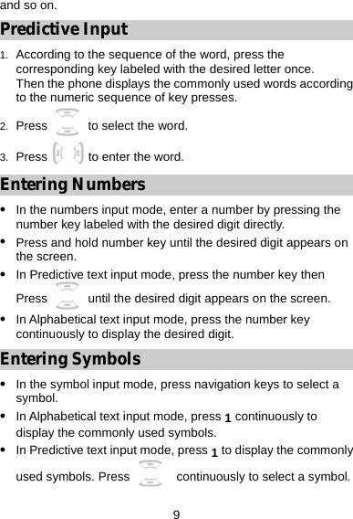 9 and so on. Predictive Input 1.  According to the sequence of the word, press the corresponding key labeled with the desired letter once. Then the phone displays the commonly used words according to the numeric sequence of key presses. 2.  Press   to select the word. 3.  Press   to enter the word. Entering Numbers z In the numbers input mode, enter a number by pressing the number key labeled with the desired digit directly. z Press and hold number key until the desired digit appears on the screen. z In Predictive text input mode, press the number key then Press    until the desired digit appears on the screen. z In Alphabetical text input mode, press the number key continuously to display the desired digit. Entering Symbols z In the symbol input mode, press navigation keys to select a symbol. z In Alphabetical text input mode, press 1 continuously to display the commonly used symbols.   z In Predictive text input mode, press 1 to display the commonly used symbols. Press    continuously to select a symbol.