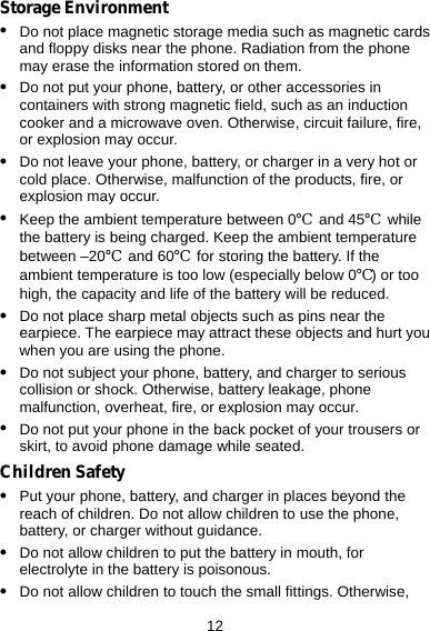  12 Storage Environment z Do not place magnetic storage media such as magnetic cards and floppy disks near the phone. Radiation from the phone may erase the information stored on them. z Do not put your phone, battery, or other accessories in containers with strong magnetic field, such as an induction cooker and a microwave oven. Otherwise, circuit failure, fire, or explosion may occur. z Do not leave your phone, battery, or charger in a very hot or cold place. Otherwise, malfunction of the products, fire, or explosion may occur. z Keep the ambient temperature between 0℃ and 45℃ while the battery is being charged. Keep the ambient temperature between –20℃ and 60℃  for storing the battery. If the ambient temperature is too low (especially below 0℃) or too high, the capacity and life of the battery will be reduced. z Do not place sharp metal objects such as pins near the earpiece. The earpiece may attract these objects and hurt you when you are using the phone. z Do not subject your phone, battery, and charger to serious collision or shock. Otherwise, battery leakage, phone malfunction, overheat, fire, or explosion may occur. z Do not put your phone in the back pocket of your trousers or skirt, to avoid phone damage while seated. Children Safety z Put your phone, battery, and charger in places beyond the reach of children. Do not allow children to use the phone, battery, or charger without guidance. z Do not allow children to put the battery in mouth, for electrolyte in the battery is poisonous. z Do not allow children to touch the small fittings. Otherwise, 
