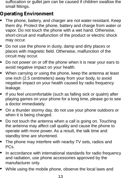 13 suffocation or gullet jam can be caused if children swallow the small fittings. Operating Environment z The phone, battery, and charger are not water-resistant. Keep them dry. Protect the phone, battery and charge from water or vapor. Do not touch the phone with a wet hand. Otherwise, short-circuit and malfunction of the product or electric shock may occur. z Do not use the phone in dusty, damp and dirty places or places with magnetic field. Otherwise, malfunction of the circuit may occur. z Do not power on or off the phone when it is near your ears to avoid negative impact on your health. z When carrying or using the phone, keep the antenna at least one inch (2.5 centimeters) away from your body, to avoid negative impact on your health caused by radio frequency leakage. z If you feel uncomfortable (such as falling sick or qualm) after playing games on your phone for a long time, please go to see a doctor immediately. z On a thunder stormy day, do not use your phone outdoors or when it is being charged. z Do not touch the antenna when a call is going on. Touching the antenna may affect call quality and cause the phone to operate with more power. As a result, the talk time and standby time are shortened. z The phone may interfere with nearby TV sets, radios and PCs. z In accordance with international standards for radio frequency and radiation, use phone accessories approved by the manufacturer only. z While using the mobile phone, observe the local laws and 