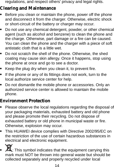  14 regulations, and respect others&apos; privacy and legal rights. Clearing and Maintenance z Before you clean or maintain the phone, power off the phone and disconnect it from the charger. Otherwise, electric shock or short-circuit of the battery or charger may occur. z Do not use any chemical detergent, powder, or other chemical agent (such as alcohol and benzene) to clean the phone and the charge. Otherwise, part damage or a fire can be caused. You can clean the phone and the charger with a piece of soft antistatic cloth that is a little wet. z Do not scratch the shell of the phone. Otherwise, the shed coating may cause skin allergy. Once it happens, stop using the phone at once and go to see a doctor. z Keep the plug dry when you clean it, to prevent fire. z If the phone or any of its fittings does not work, turn to the local authorize service center for help. z Do not dismantle the mobile phone or accessories. Only an authorized service center is allowed to maintain the mobile phone. Environment Protection z Please observe the local regulations regarding the disposal of your packaging materials, exhausted battery and old phone and please promote their recycling. Do not dispose of exhausted battery or old phone in municipal waste or fire. Otherwise, explosion may occur. z This HUAWEI device complies with Directive 2002/95/EC on the restriction of the use of certain hazardous substances in electrical and electronic equipment. z : This symbol indicates that the equipment carrying this mark must NOT be thrown into general waste but should be collected separately and properly recycled under local 