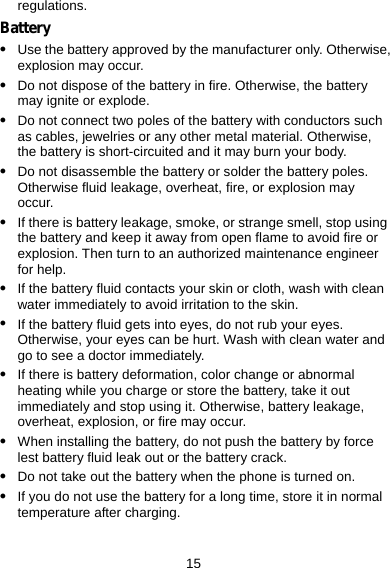 15 regulations. Battery z Use the battery approved by the manufacturer only. Otherwise, explosion may occur. z Do not dispose of the battery in fire. Otherwise, the battery may ignite or explode. z Do not connect two poles of the battery with conductors such as cables, jewelries or any other metal material. Otherwise, the battery is short-circuited and it may burn your body. z Do not disassemble the battery or solder the battery poles. Otherwise fluid leakage, overheat, fire, or explosion may occur. z If there is battery leakage, smoke, or strange smell, stop using the battery and keep it away from open flame to avoid fire or explosion. Then turn to an authorized maintenance engineer for help. z If the battery fluid contacts your skin or cloth, wash with clean water immediately to avoid irritation to the skin. z If the battery fluid gets into eyes, do not rub your eyes. Otherwise, your eyes can be hurt. Wash with clean water and go to see a doctor immediately. z If there is battery deformation, color change or abnormal heating while you charge or store the battery, take it out immediately and stop using it. Otherwise, battery leakage, overheat, explosion, or fire may occur. z When installing the battery, do not push the battery by force lest battery fluid leak out or the battery crack. z Do not take out the battery when the phone is turned on. z If you do not use the battery for a long time, store it in normal temperature after charging. 