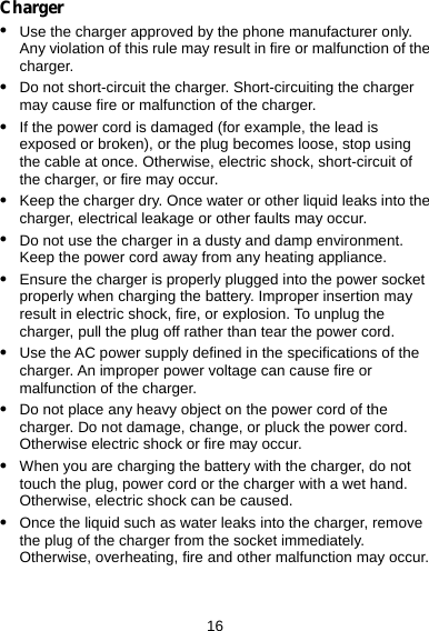  16 Charger z Use the charger approved by the phone manufacturer only. Any violation of this rule may result in fire or malfunction of the charger. z Do not short-circuit the charger. Short-circuiting the charger may cause fire or malfunction of the charger. z If the power cord is damaged (for example, the lead is exposed or broken), or the plug becomes loose, stop using the cable at once. Otherwise, electric shock, short-circuit of the charger, or fire may occur. z Keep the charger dry. Once water or other liquid leaks into the charger, electrical leakage or other faults may occur. z Do not use the charger in a dusty and damp environment. Keep the power cord away from any heating appliance. z Ensure the charger is properly plugged into the power socket properly when charging the battery. Improper insertion may result in electric shock, fire, or explosion. To unplug the charger, pull the plug off rather than tear the power cord. z Use the AC power supply defined in the specifications of the charger. An improper power voltage can cause fire or malfunction of the charger. z Do not place any heavy object on the power cord of the charger. Do not damage, change, or pluck the power cord. Otherwise electric shock or fire may occur. z When you are charging the battery with the charger, do not touch the plug, power cord or the charger with a wet hand. Otherwise, electric shock can be caused. z Once the liquid such as water leaks into the charger, remove the plug of the charger from the socket immediately. Otherwise, overheating, fire and other malfunction may occur. 
