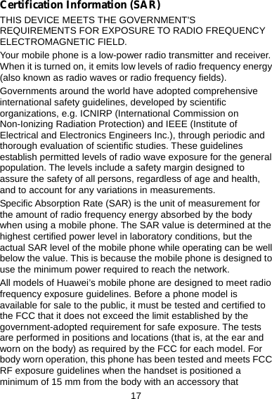 17 Certification Information (SAR) THIS DEVICE MEETS THE GOVERNMENT&apos;S REQUIREMENTS FOR EXPOSURE TO RADIO FREQUENCY ELECTROMAGNETIC FIELD. Your mobile phone is a low-power radio transmitter and receiver. When it is turned on, it emits low levels of radio frequency energy (also known as radio waves or radio frequency fields). Governments around the world have adopted comprehensive international safety guidelines, developed by scientific organizations, e.g. ICNIRP (International Commission on Non-Ionizing Radiation Protection) and IEEE (Institute of Electrical and Electronics Engineers Inc.), through periodic and thorough evaluation of scientific studies. These guidelines establish permitted levels of radio wave exposure for the general population. The levels include a safety margin designed to assure the safety of all persons, regardless of age and health, and to account for any variations in measurements. Specific Absorption Rate (SAR) is the unit of measurement for the amount of radio frequency energy absorbed by the body when using a mobile phone. The SAR value is determined at the highest certified power level in laboratory conditions, but the actual SAR level of the mobile phone while operating can be well below the value. This is because the mobile phone is designed to use the minimum power required to reach the network. All models of Huawei’s mobile phone are designed to meet radio frequency exposure guidelines. Before a phone model is available for sale to the public, it must be tested and certified to the FCC that it does not exceed the limit established by the government-adopted requirement for safe exposure. The tests are performed in positions and locations (that is, at the ear and worn on the body) as required by the FCC for each model. For body worn operation, this phone has been tested and meets FCC RF exposure guidelines when the handset is positioned a minimum of 15 mm from the body with an accessory that 