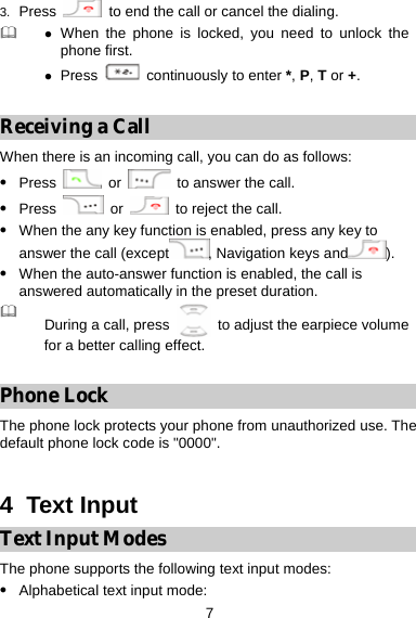 7 3.  Press    to end the call or cancel the dialing.  z When the phone is locked, you need to unlock the phone first.   z Press   continuously to enter *, P, T or +.  Receiving a Call When there is an incoming call, you can do as follows: z Press   or    to answer the call. z Press   or   to reject the call. z When the any key function is enabled, press any key to answer the call (except , Navigation keys and ). z When the auto-answer function is enabled, the call is answered automatically in the preset duration.  During a call, press    to adjust the earpiece volume for a better calling effect.  Phone Lock The phone lock protects your phone from unauthorized use. The default phone lock code is &quot;0000&quot;.  4  Text Input Text Input Modes The phone supports the following text input modes: z Alphabetical text input mode:   