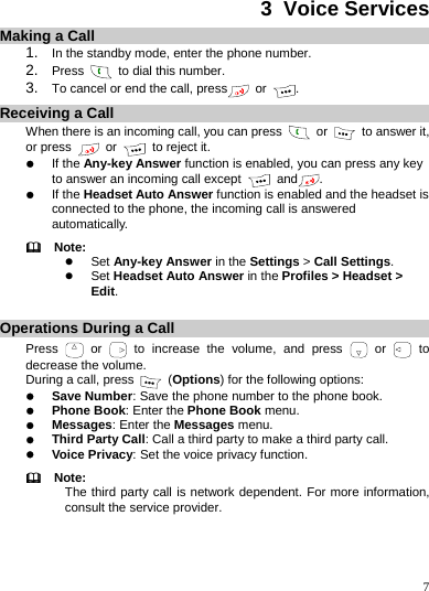    7 3  Voice Services Making a Call 1.  In the standby mode, enter the phone number. 2.  Press   to dial this number. 3.  To cancel or end the call, press  or  . Receiving a Call When there is an incoming call, you can press   or    to answer it, or press   or   to reject it. z If the Any-key Answer function is enabled, you can press any key to answer an incoming call except   and . z If the Headset Auto Answer function is enabled and the headset is connected to the phone, the incoming call is answered automatically.   Note: z Set Any-key Answer in the Settings &gt; Call Settings. z Set Headset Auto Answer in the Profiles &gt; Headset &gt; Edit.  Operations During a Call Press   or   to increase the volume, and press   or   to decrease the volume. During a call, press   (Options) for the following options: z Save Number: Save the phone number to the phone book. z Phone Book: Enter the Phone Book menu. z Messages: Enter the Messages menu. z Third Party Call: Call a third party to make a third party call. z Voice Privacy: Set the voice privacy function.   Note: The third party call is network dependent. For more information, consult the service provider. 