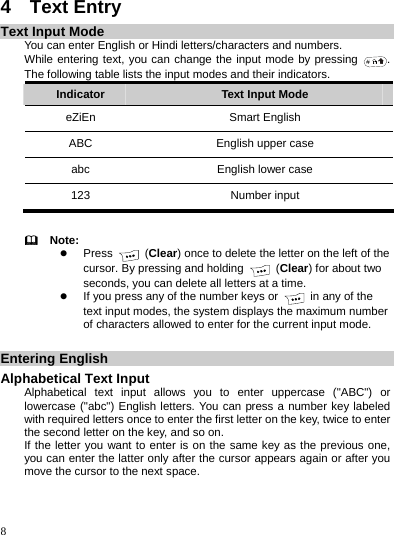    8 4  Text Entry Text Input Mode You can enter English or Hindi letters/characters and numbers. While entering text, you can change the input mode by pressing  . The following table lists the input modes and their indicators. Indicator  Text Input Mode eZiEn Smart English ABC  English upper case abc  English lower case 123 Number input    Note: z Press   (Clear) once to delete the letter on the left of the cursor. By pressing and holding   (Clear) for about two seconds, you can delete all letters at a time. z If you press any of the number keys or    in any of the text input modes, the system displays the maximum number of characters allowed to enter for the current input mode.  Entering English Alphabetical Text Input Alphabetical text input allows you to enter uppercase (&quot;ABC&quot;) or lowercase (&quot;abc&quot;) English letters. You can press a number key labeled with required letters once to enter the first letter on the key, twice to enter the second letter on the key, and so on. If the letter you want to enter is on the same key as the previous one, you can enter the latter only after the cursor appears again or after you move the cursor to the next space. 