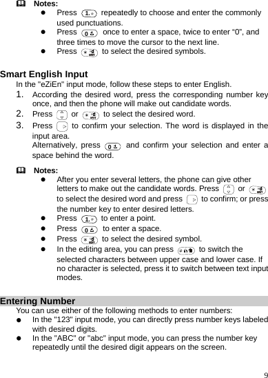    9   Notes: z Press 1.@  repeatedly to choose and enter the commonly used punctuations. z Press  0  once to enter a space, twice to enter “0”, and three times to move the cursor to the next line. z Press    to select the desired symbols.  Smart English Input In the &quot;eZiEn&quot; input mode, follow these steps to enter English. 1.  According the desired word, press the corresponding number key once, and then the phone will make out candidate words. 2.  Press   or    to select the desired word. 3.  Press   to confirm your selection. The word is displayed in the input area. Alternatively, press  0 and confirm your selection and enter a space behind the word.   Notes: z After you enter several letters, the phone can give other letters to make out the candidate words. Press   or  to select the desired word and press    to confirm; or press the number key to enter desired letters. z Press 1.@  to enter a point. z Press  0  to enter a space. z Press    to select the desired symbol. z In the editing area, you can press    to switch the selected characters between upper case and lower case. If no character is selected, press it to switch between text input modes.  Entering Number You can use either of the following methods to enter numbers: z In the &quot;123&quot; input mode, you can directly press number keys labeled with desired digits. z In the &quot;ABC&quot; or &quot;abc&quot; input mode, you can press the number key repeatedly until the desired digit appears on the screen. 