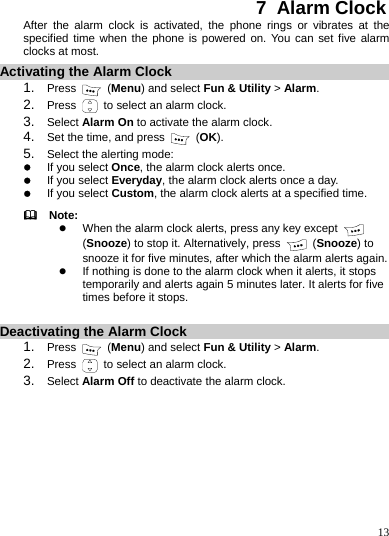    13 7  Alarm Clock After the alarm clock is activated, the phone rings or vibrates at the specified time when the phone is powered on. You can set five alarm clocks at most. Activating the Alarm Clock 1.  Press   (Menu) and select Fun &amp; Utility &gt; Alarm. 2.  Press    to select an alarm clock. 3.  Select Alarm On to activate the alarm clock. 4.  Set the time, and press   (OK). 5.  Select the alerting mode: z If you select Once, the alarm clock alerts once. z If you select Everyday, the alarm clock alerts once a day. z If you select Custom, the alarm clock alerts at a specified time.   Note: z When the alarm clock alerts, press any key except  (Snooze) to stop it. Alternatively, press   (Snooze) to snooze it for five minutes, after which the alarm alerts again. z If nothing is done to the alarm clock when it alerts, it stops temporarily and alerts again 5 minutes later. It alerts for five times before it stops.  Deactivating the Alarm Clock 1.  Press   (Menu) and select Fun &amp; Utility &gt; Alarm. 2.  Press    to select an alarm clock. 3.  Select Alarm Off to deactivate the alarm clock. 