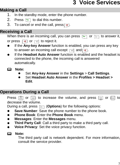    7 3  Voice Services Making a Call 1.  In the standby mode, enter the phone number. 2.  Press   to dial this number. 3.  To cancel or end the call, press . Receiving a Call When there is an incoming call, you can press   or    to answer it, or press   or   to reject it. z If the Any-key Answer function is enabled, you can press any key to answer an incoming call except   and . z If the Headset Auto Answer function is enabled and the headset is connected to the phone, the incoming call is answered automatically.   Note: z Set Any-key Answer in the Settings &gt; Call Settings. z Set Headset Auto Answer in the Profiles &gt; Headset &gt; Edit.  Operations During a Call Press   or   to increase the volume, and press   or   to decrease the volume. During a call, press   (Options) for the following options: z Save Number: Save the phone number to the phone book. z Phone Book: Enter the Phone Book menu. z Messages: Enter the Messages menu. z Third Party Call: Call a third party to make a third party call. z Voice Privacy: Set the voice privacy function.   Note: The third party call is network dependent. For more information, consult the service provider. 